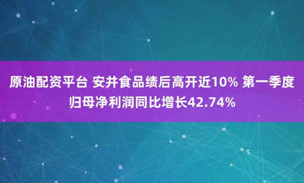 原油配资平台 安井食品绩后高开近10% 第一季度归母净利润同比增长42.74%