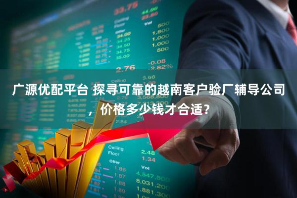 广源优配平台 探寻可靠的越南客户验厂辅导公司，价格多少钱才合适？