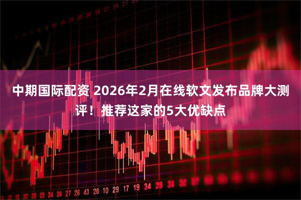 中期国际配资 2026年2月在线软文发布品牌大测评！推荐这家的5大优缺点