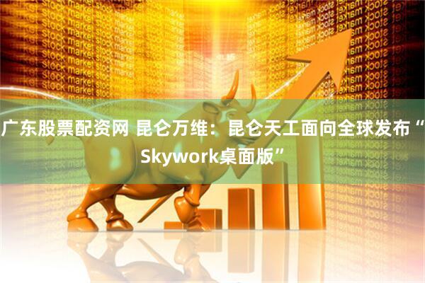 广东股票配资网 昆仑万维：昆仑天工面向全球发布“Skywork桌面版”