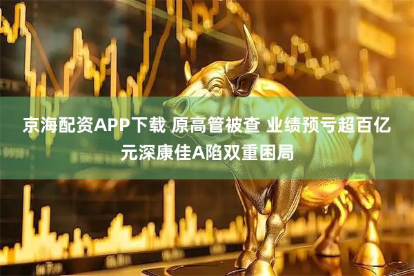 京海配资APP下载 原高管被查 业绩预亏超百亿元深康佳A陷双重困局