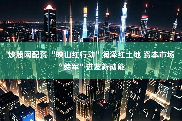 炒股网配资 “映山红行动”润泽红土地 资本市场“赣军”迸发新动能