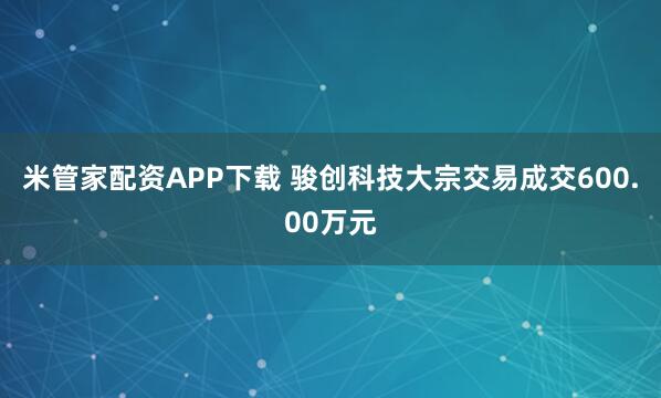 米管家配资APP下载 骏创科技大宗交易成交600.00万元