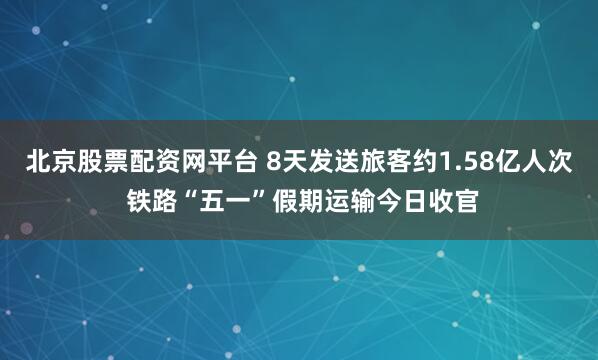 北京股票配资网平台 8天发送旅客约1.58亿人次 铁路“五一”假期运输今日收官