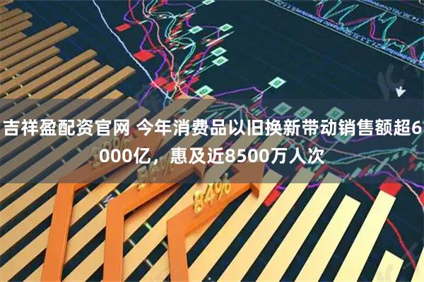 吉祥盈配资官网 今年消费品以旧换新带动销售额超6000亿，惠及近8500万人次