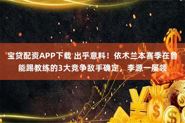 宝贷配资APP下载 出乎意料！依木兰本赛季在鲁能踢教练的3大竞争敌手确定，李源一屡领